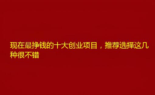 现在最挣钱的十大创业项目，推荐选择这几种很不错
